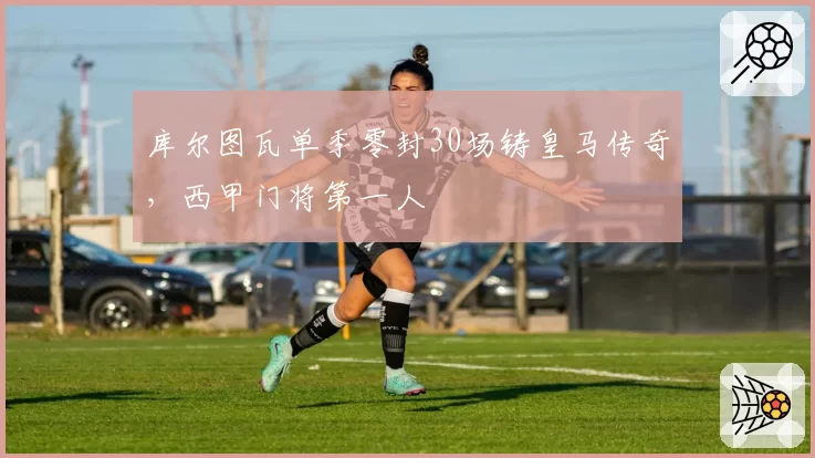 库尔图瓦单季零封30场铸皇马传奇，西甲门将第一人