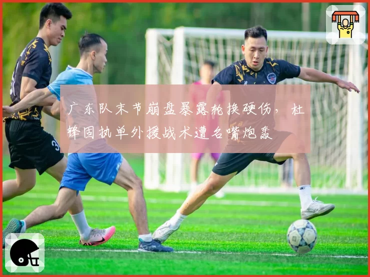 广东队末节崩盘暴露轮换硬伤，杜锋固执单外援战术遭名嘴炮轰