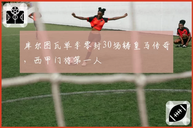 库尔图瓦单季零封30场铸皇马传奇，西甲门将第一人