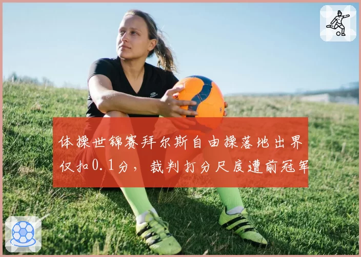 体操世锦赛拜尔斯自由操落地出界仅扣0.1分，裁判打分尺度遭前冠军炮轰