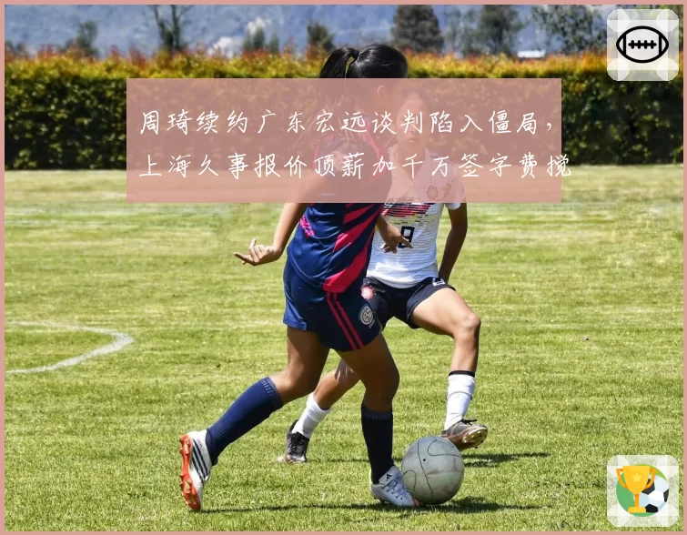 周琦续约广东宏远谈判陷入僵局，上海久事报价顶薪加千万签字费搅局