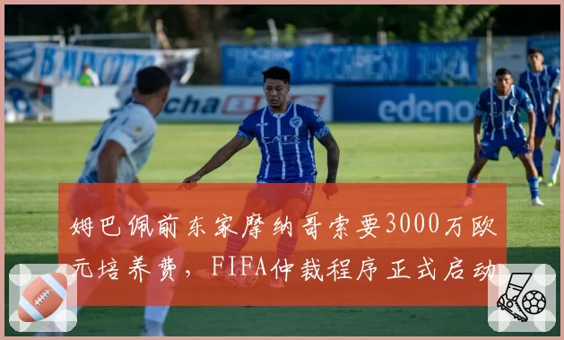 姆巴佩前东家摩纳哥索要3000万欧元培养费，FIFA仲裁程序正式启动