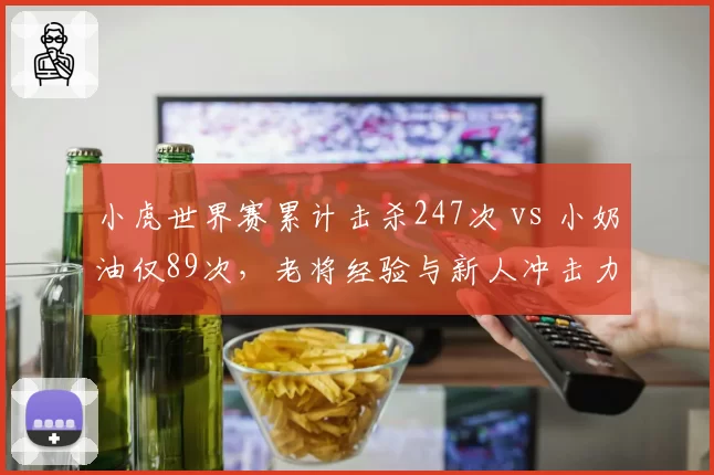 小虎世界赛累计击杀247次 vs 小奶油仅89次，老将经验与新人冲击力碰撞