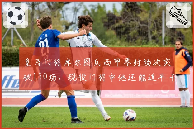 皇马门将库尔图瓦西甲零封场次突破150场，现役门将中他还能追平卡西吗？
