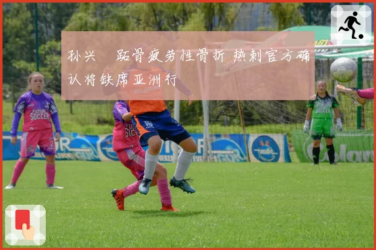 孙兴慜跖骨疲劳性骨折 热刺官方确认将缺席亚洲行