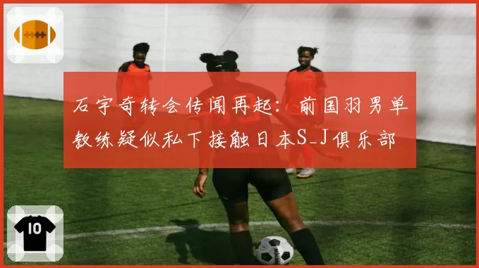 石宇奇转会传闻再起：前国羽男单教练疑似私下接触日本S_J俱乐部