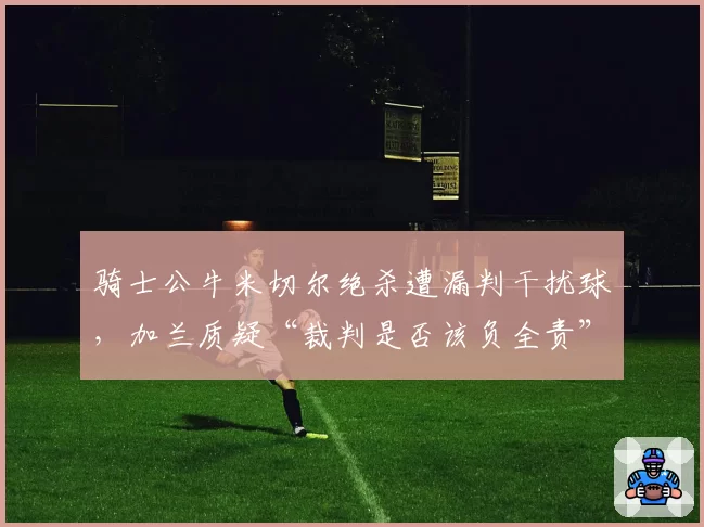 骑士公牛米切尔绝杀遭漏判干扰球，加兰质疑“裁判是否该负全责”？