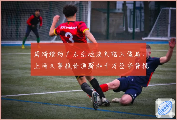 周琦续约广东宏远谈判陷入僵局，上海久事报价顶薪加千万签字费搅局