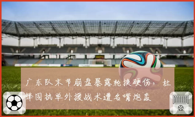 广东队末节崩盘暴露轮换硬伤，杜锋固执单外援战术遭名嘴炮轰