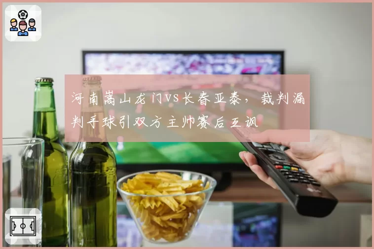 河南嵩山龙门vs长春亚泰，裁判漏判手球引双方主帅赛后互讽