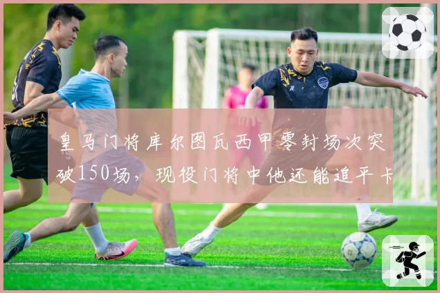皇马门将库尔图瓦西甲零封场次突破150场，现役门将中他还能追平卡西吗？