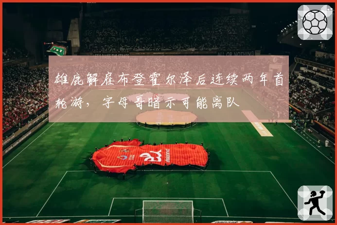 雄鹿解雇布登霍尔泽后连续两年首轮游，字母哥暗示可能离队