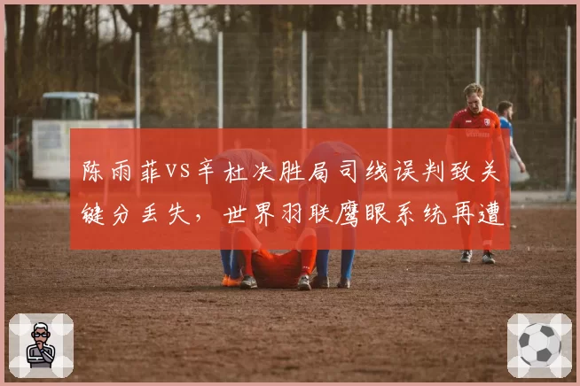 陈雨菲vs辛杜决胜局司线误判致关键分丢失，世界羽联鹰眼系统再遭诟病
