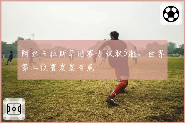 阿尔卡拉斯草地赛季仅取5胜，世界第二位置岌岌可危