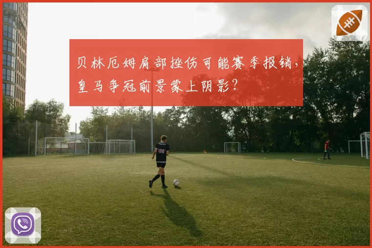 贝林厄姆肩部挫伤可能赛季报销，皇马争冠前景蒙上阴影？
