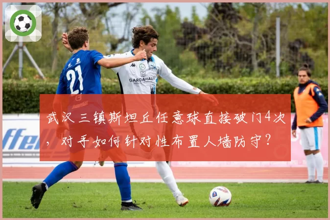武汉三镇斯坦丘任意球直接破门4次，对手如何针对性布置人墙防守？