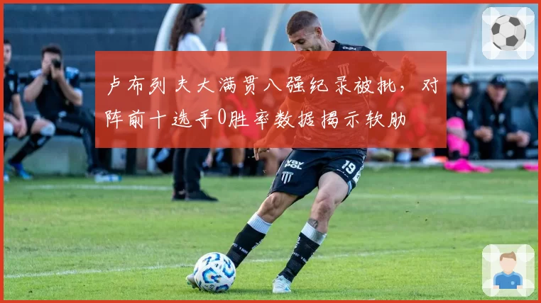 卢布列夫大满贯八强纪录被批，对阵前十选手0胜率数据揭示软肋