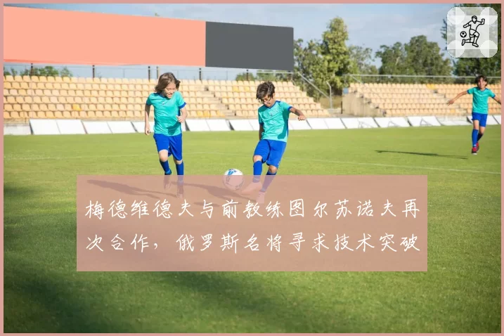 梅德维德夫与前教练图尔苏诺夫再次合作，俄罗斯名将寻求技术突破