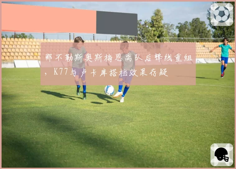 那不勒斯奥斯梅恩离队后锋线重组，K77与卢卡库搭档效果存疑