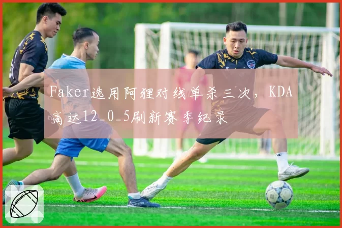 Faker选用阿狸对线单杀三次，KDA高达12_0_5刷新赛季纪录