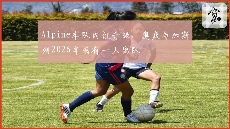 Alpine车队内讧升级，奥康与加斯利2026年或有一人离队