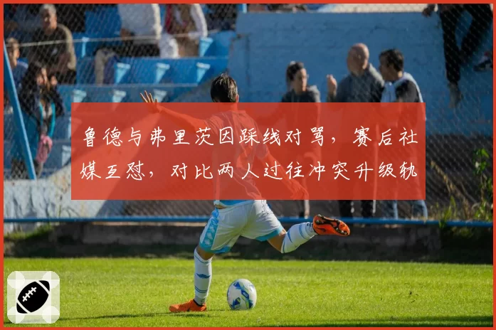 鲁德与弗里茨因踩线对骂，赛后社媒互怼，对比两人过往冲突升级轨迹