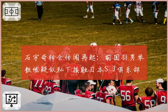 石宇奇转会传闻再起：前国羽男单教练疑似私下接触日本S_J俱乐部