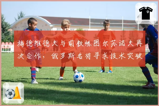 梅德维德夫与前教练图尔苏诺夫再次合作，俄罗斯名将寻求技术突破