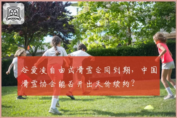 谷爱凌自由式滑雪合同到期，中国滑雪协会能否开出天价续约？