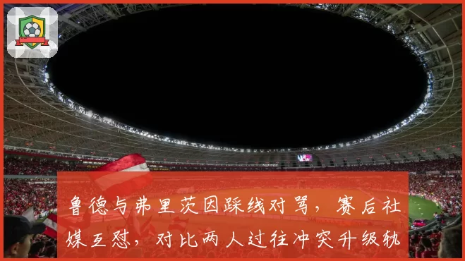 鲁德与弗里茨因踩线对骂，赛后社媒互怼，对比两人过往冲突升级轨迹