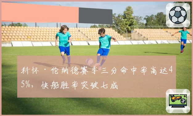 科怀·伦纳德赛季三分命中率高达45%，快船胜率突破七成