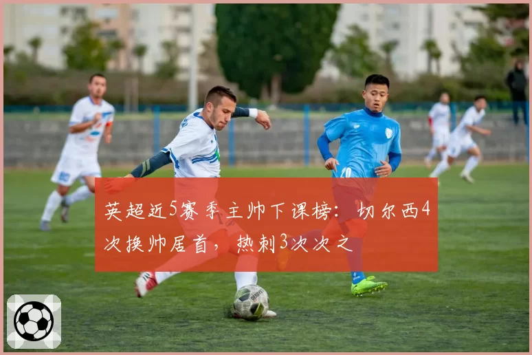 英超近5赛季主帅下课榜：切尔西4次换帅居首，热刺3次次之