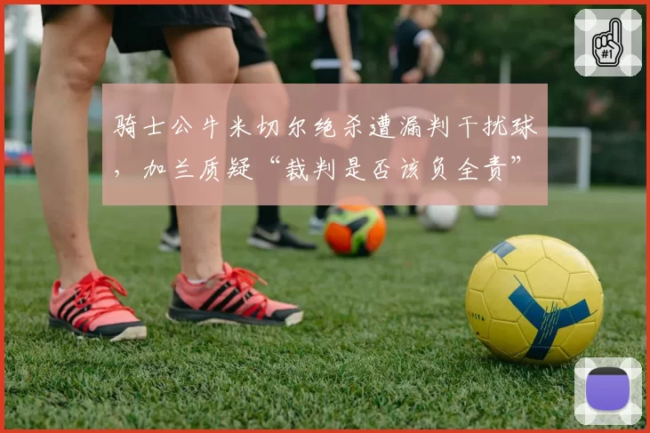 骑士公牛米切尔绝杀遭漏判干扰球，加兰质疑“裁判是否该负全责”？