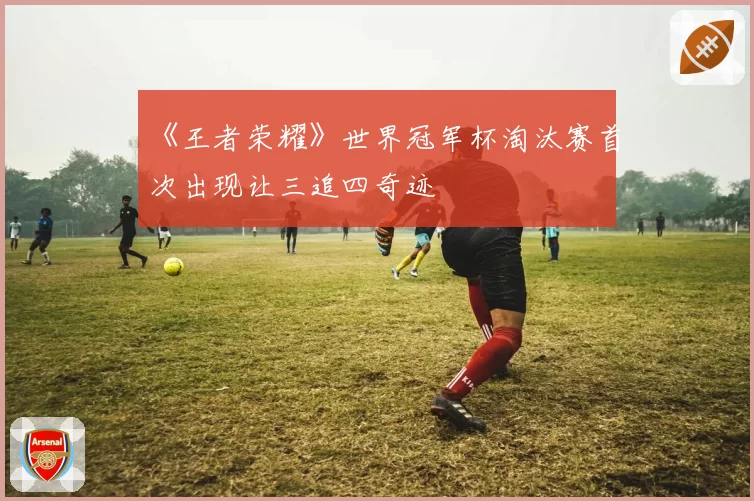 《王者荣耀》世界冠军杯淘汰赛首次出现让三追四奇迹