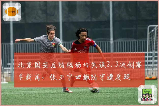北京国安后防线场均失误2.3次创赛季新高，张玉宁回撤防守遭质疑