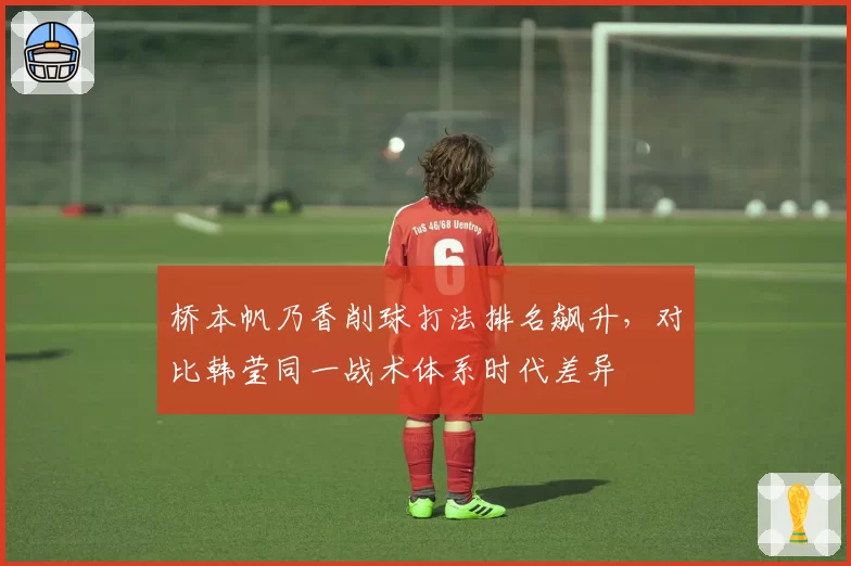 桥本帆乃香削球打法排名飙升，对比韩莹同一战术体系时代差异