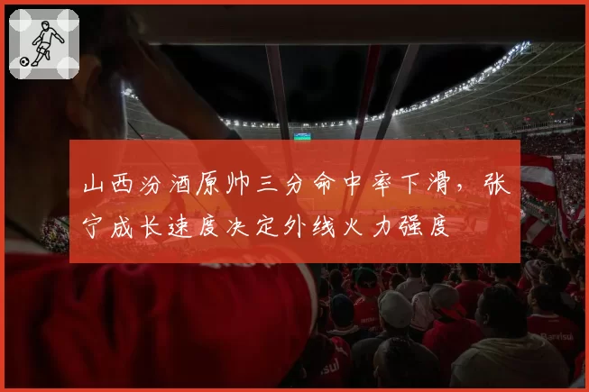 山西汾酒原帅三分命中率下滑，张宁成长速度决定外线火力强度