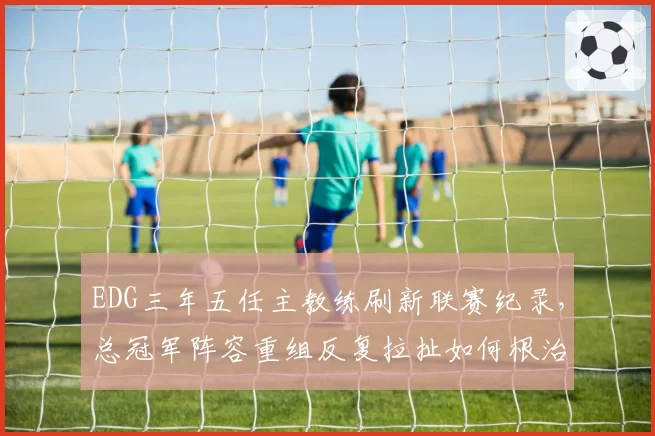 EDG三年五任主教练刷新联赛纪录，总冠军阵容重组反复拉扯如何根治？